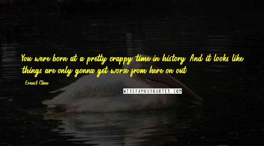 Ernest Cline Quotes: You were born at a pretty crappy time in history. And it looks like things are only gonna get worse from here on out.