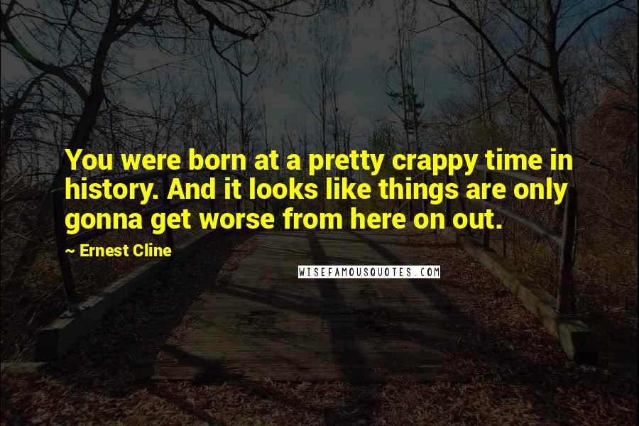 Ernest Cline Quotes: You were born at a pretty crappy time in history. And it looks like things are only gonna get worse from here on out.