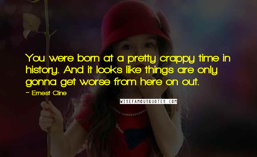 Ernest Cline Quotes: You were born at a pretty crappy time in history. And it looks like things are only gonna get worse from here on out.