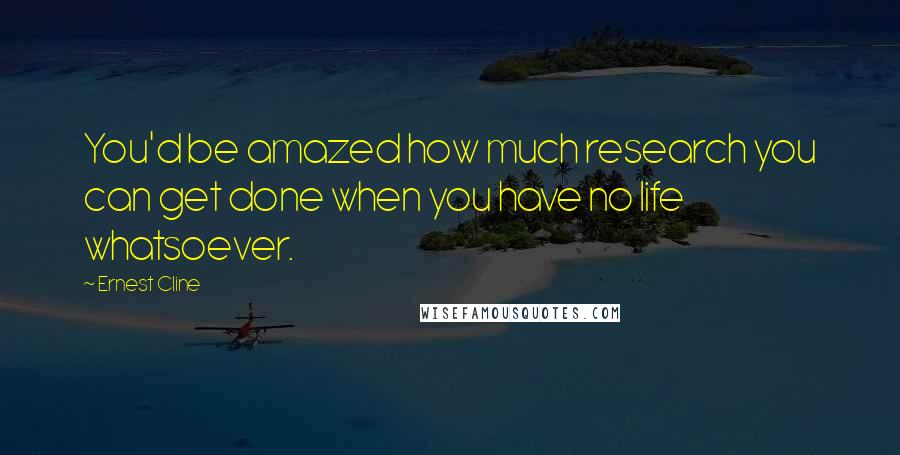 Ernest Cline Quotes: You'd be amazed how much research you can get done when you have no life whatsoever.