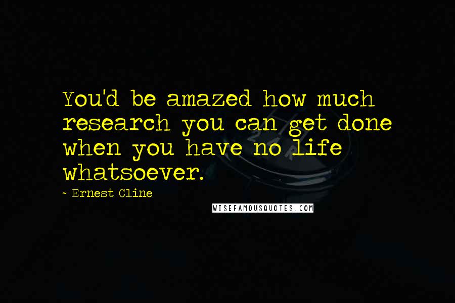 Ernest Cline Quotes: You'd be amazed how much research you can get done when you have no life whatsoever.