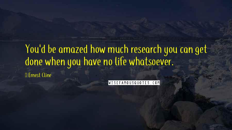 Ernest Cline Quotes: You'd be amazed how much research you can get done when you have no life whatsoever.