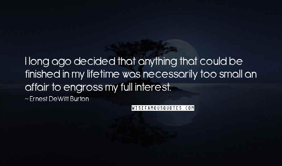 Ernest DeWitt Burton Quotes: I long ago decided that anything that could be finished in my lifetime was necessarily too small an affair to engross my full interest.