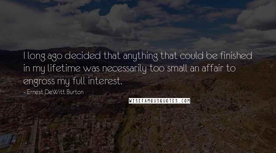 Ernest DeWitt Burton Quotes: I long ago decided that anything that could be finished in my lifetime was necessarily too small an affair to engross my full interest.