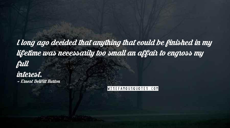 Ernest DeWitt Burton Quotes: I long ago decided that anything that could be finished in my lifetime was necessarily too small an affair to engross my full interest.