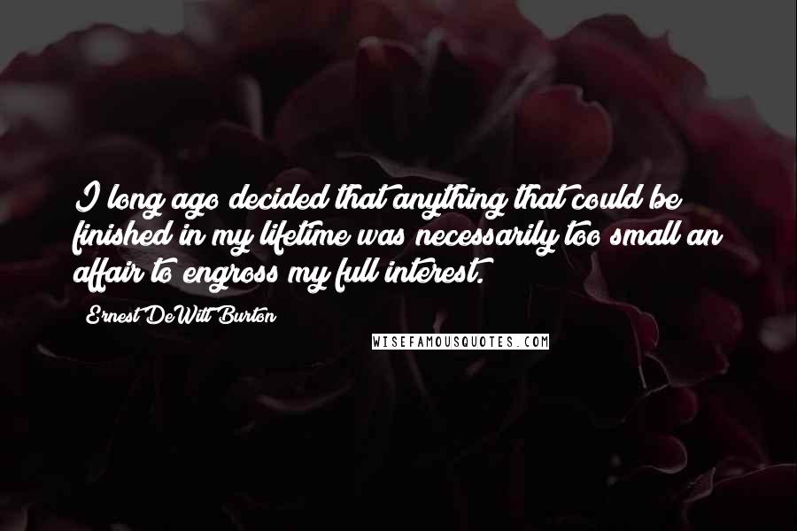 Ernest DeWitt Burton Quotes: I long ago decided that anything that could be finished in my lifetime was necessarily too small an affair to engross my full interest.