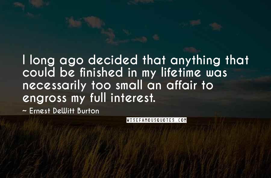 Ernest DeWitt Burton Quotes: I long ago decided that anything that could be finished in my lifetime was necessarily too small an affair to engross my full interest.