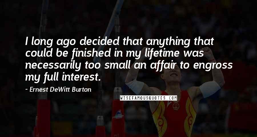 Ernest DeWitt Burton Quotes: I long ago decided that anything that could be finished in my lifetime was necessarily too small an affair to engross my full interest.