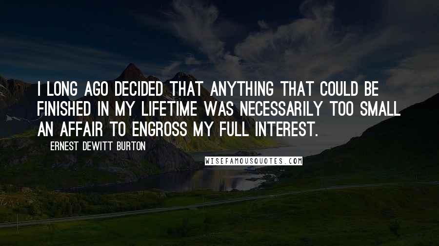 Ernest DeWitt Burton Quotes: I long ago decided that anything that could be finished in my lifetime was necessarily too small an affair to engross my full interest.