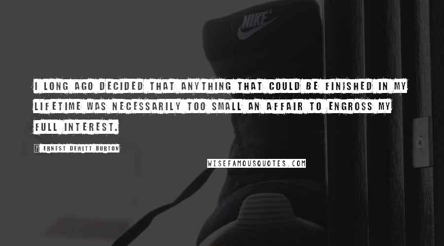 Ernest DeWitt Burton Quotes: I long ago decided that anything that could be finished in my lifetime was necessarily too small an affair to engross my full interest.