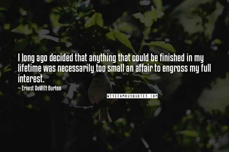 Ernest DeWitt Burton Quotes: I long ago decided that anything that could be finished in my lifetime was necessarily too small an affair to engross my full interest.