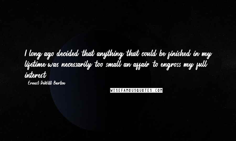 Ernest DeWitt Burton Quotes: I long ago decided that anything that could be finished in my lifetime was necessarily too small an affair to engross my full interest.