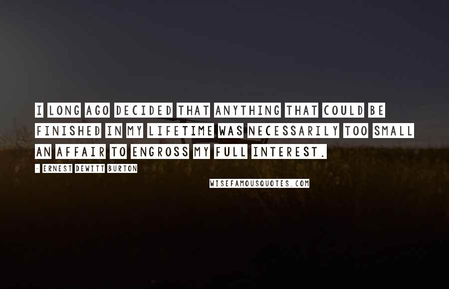 Ernest DeWitt Burton Quotes: I long ago decided that anything that could be finished in my lifetime was necessarily too small an affair to engross my full interest.