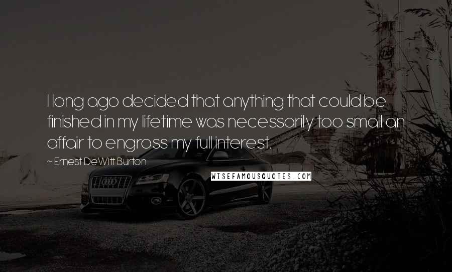 Ernest DeWitt Burton Quotes: I long ago decided that anything that could be finished in my lifetime was necessarily too small an affair to engross my full interest.