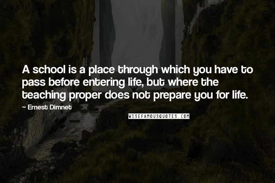 Ernest Dimnet Quotes: A school is a place through which you have to pass before entering life, but where the teaching proper does not prepare you for life.