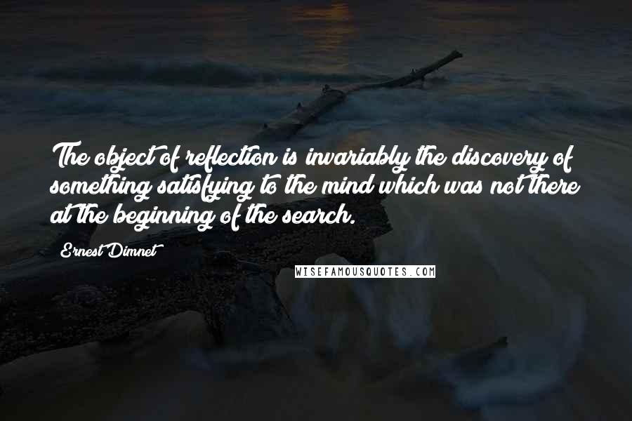 Ernest Dimnet Quotes: The object of reflection is invariably the discovery of something satisfying to the mind which was not there at the beginning of the search.
