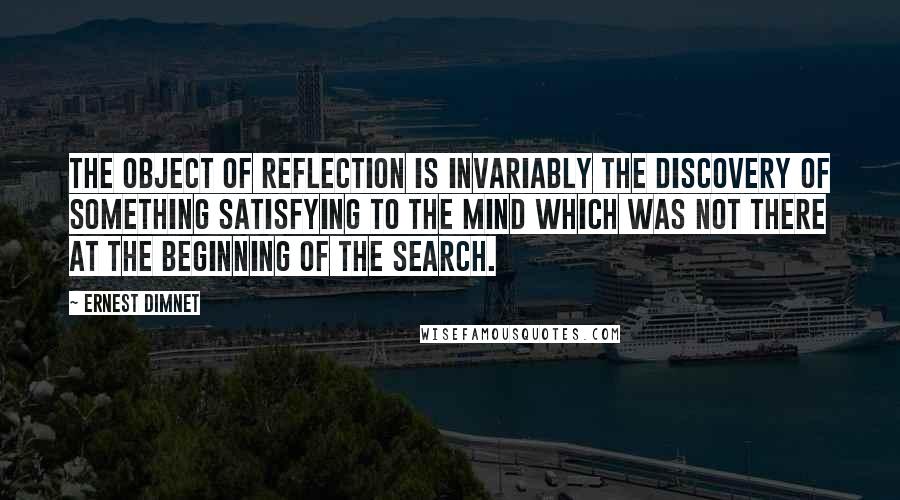 Ernest Dimnet Quotes: The object of reflection is invariably the discovery of something satisfying to the mind which was not there at the beginning of the search.