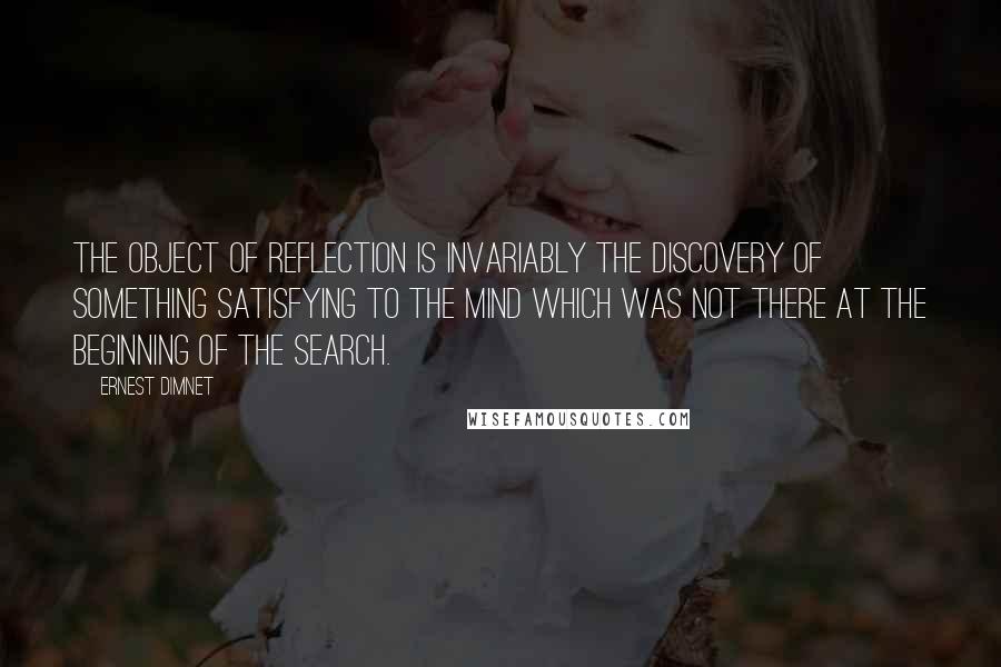 Ernest Dimnet Quotes: The object of reflection is invariably the discovery of something satisfying to the mind which was not there at the beginning of the search.