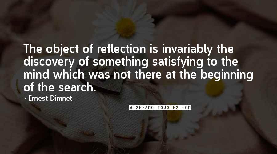 Ernest Dimnet Quotes: The object of reflection is invariably the discovery of something satisfying to the mind which was not there at the beginning of the search.