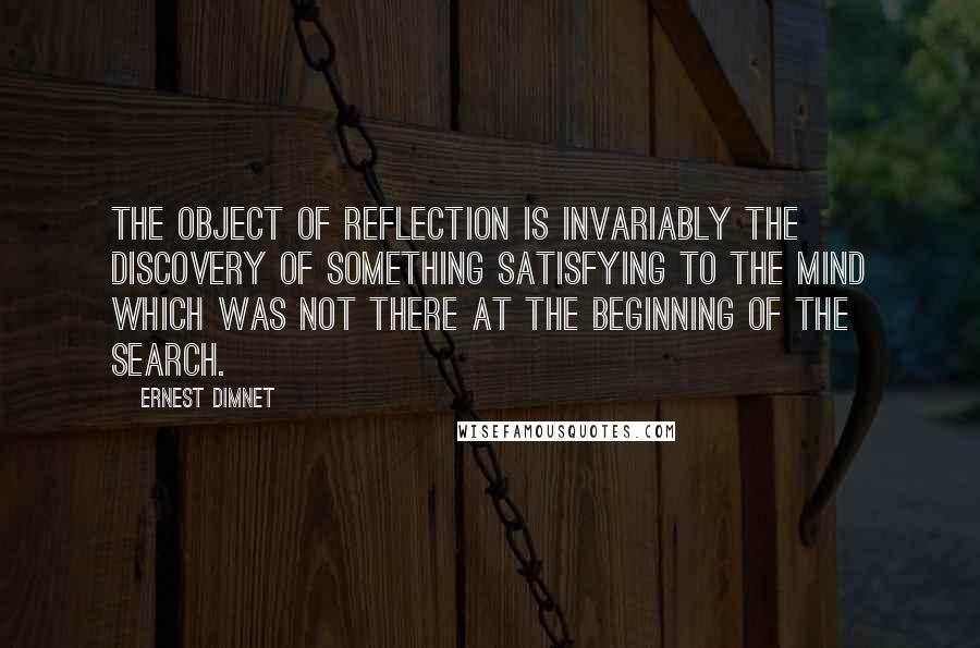 Ernest Dimnet Quotes: The object of reflection is invariably the discovery of something satisfying to the mind which was not there at the beginning of the search.