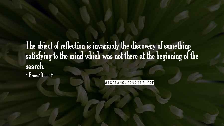 Ernest Dimnet Quotes: The object of reflection is invariably the discovery of something satisfying to the mind which was not there at the beginning of the search.