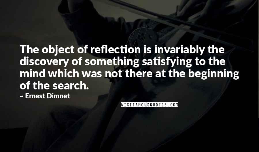 Ernest Dimnet Quotes: The object of reflection is invariably the discovery of something satisfying to the mind which was not there at the beginning of the search.