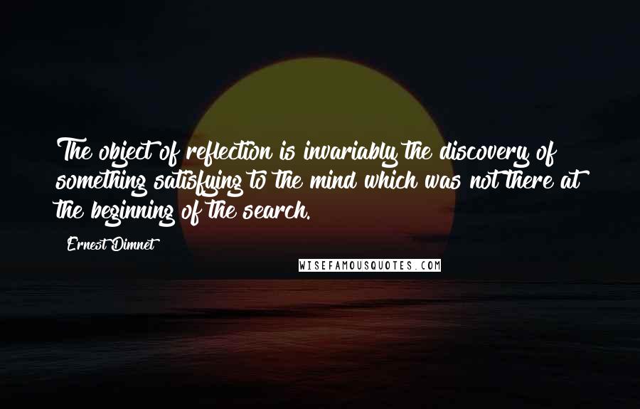 Ernest Dimnet Quotes: The object of reflection is invariably the discovery of something satisfying to the mind which was not there at the beginning of the search.