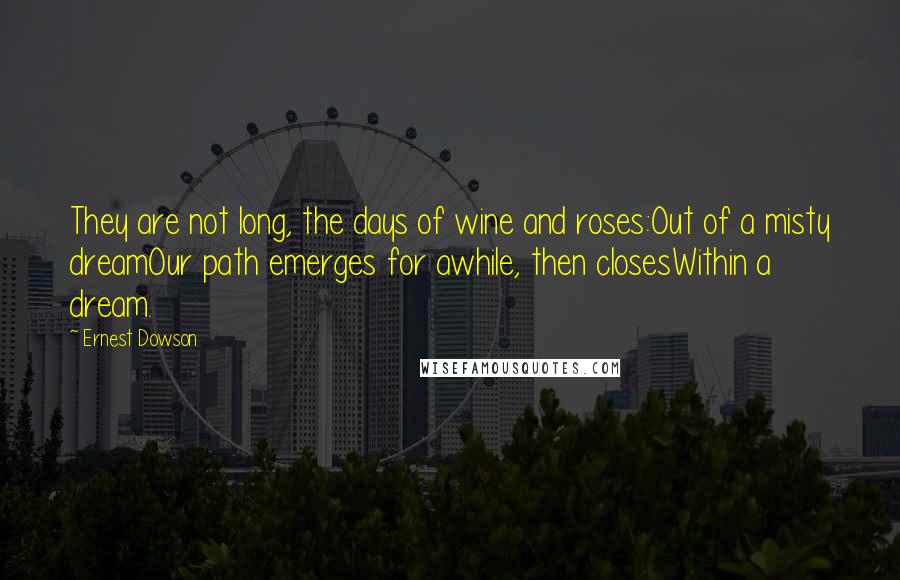 Ernest Dowson Quotes: They are not long, the days of wine and roses:Out of a misty dreamOur path emerges for awhile, then closesWithin a dream.