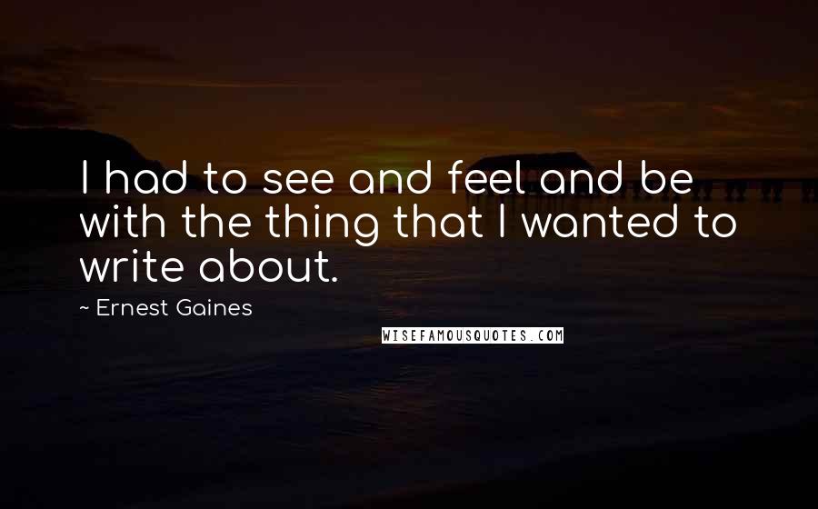 Ernest Gaines Quotes: I had to see and feel and be with the thing that I wanted to write about.