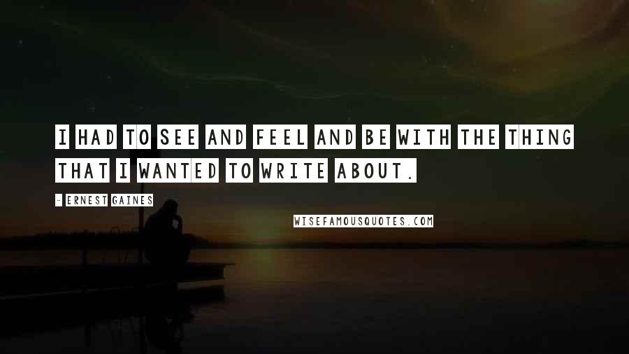 Ernest Gaines Quotes: I had to see and feel and be with the thing that I wanted to write about.