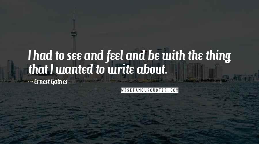Ernest Gaines Quotes: I had to see and feel and be with the thing that I wanted to write about.