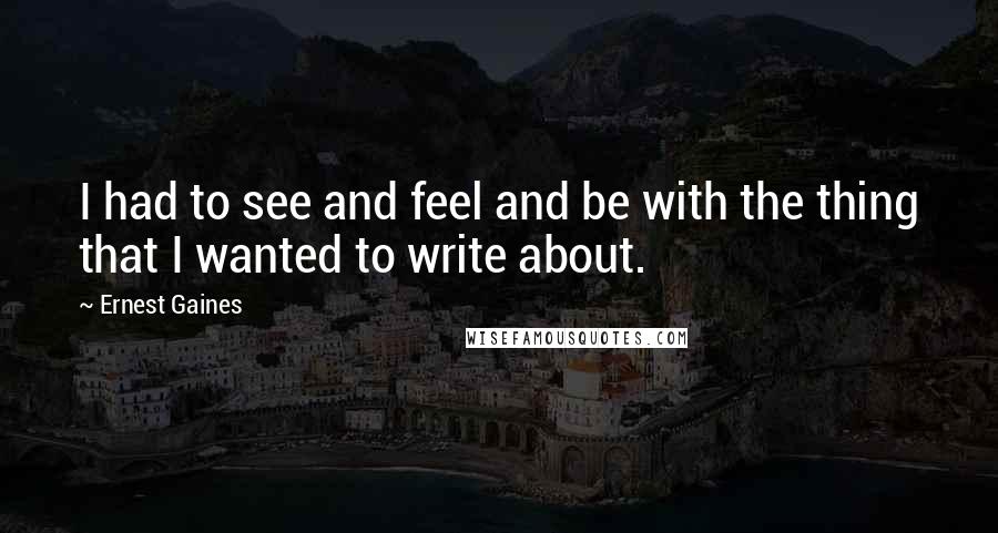 Ernest Gaines Quotes: I had to see and feel and be with the thing that I wanted to write about.