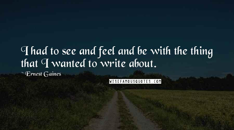 Ernest Gaines Quotes: I had to see and feel and be with the thing that I wanted to write about.