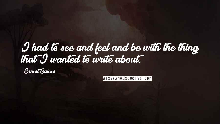 Ernest Gaines Quotes: I had to see and feel and be with the thing that I wanted to write about.