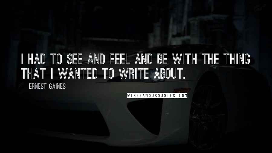 Ernest Gaines Quotes: I had to see and feel and be with the thing that I wanted to write about.
