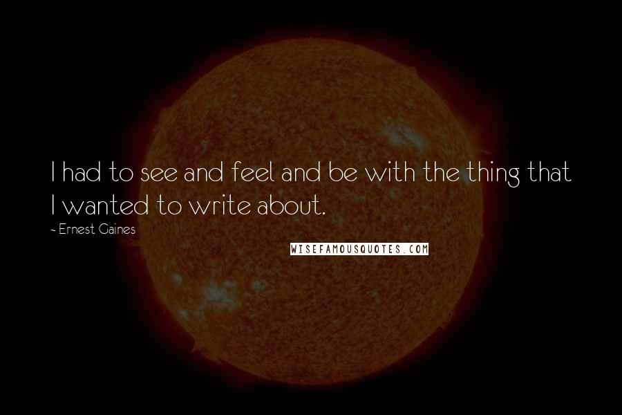 Ernest Gaines Quotes: I had to see and feel and be with the thing that I wanted to write about.