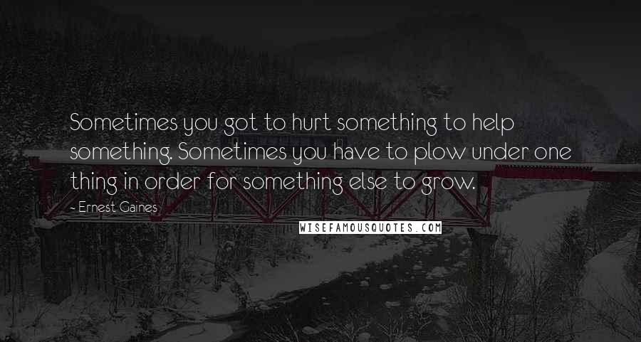 Ernest Gaines Quotes: Sometimes you got to hurt something to help something. Sometimes you have to plow under one thing in order for something else to grow.