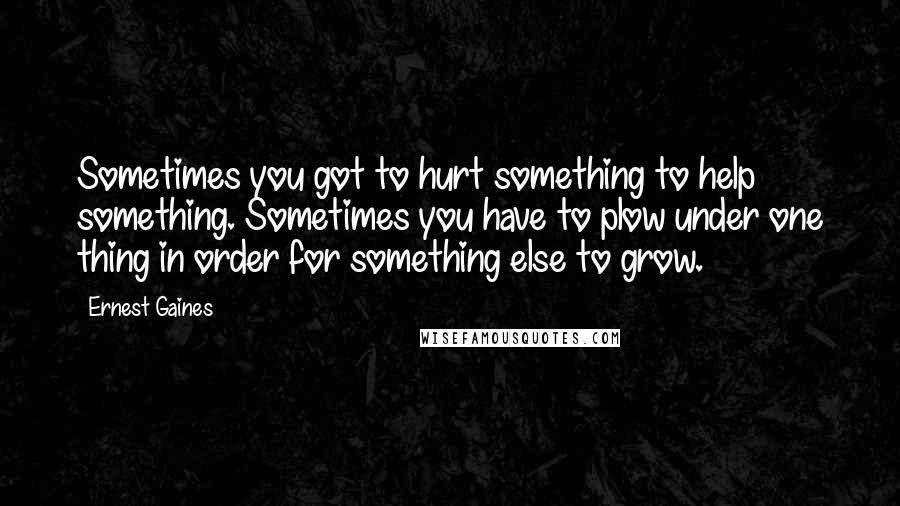 Ernest Gaines Quotes: Sometimes you got to hurt something to help something. Sometimes you have to plow under one thing in order for something else to grow.