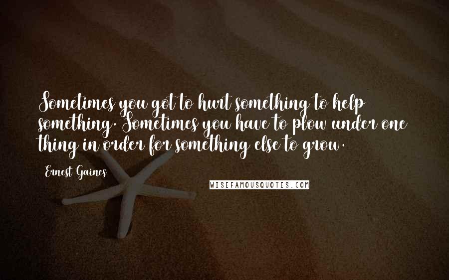 Ernest Gaines Quotes: Sometimes you got to hurt something to help something. Sometimes you have to plow under one thing in order for something else to grow.