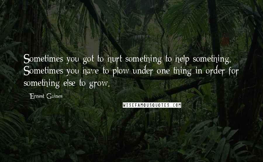 Ernest Gaines Quotes: Sometimes you got to hurt something to help something. Sometimes you have to plow under one thing in order for something else to grow.