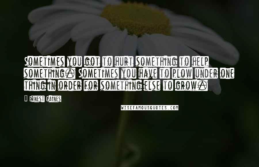 Ernest Gaines Quotes: Sometimes you got to hurt something to help something. Sometimes you have to plow under one thing in order for something else to grow.