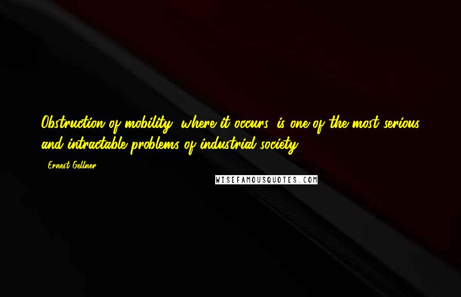 Ernest Gellner Quotes: Obstruction of mobility, where it occurs, is one of the most serious and intractable problems of industrial society.