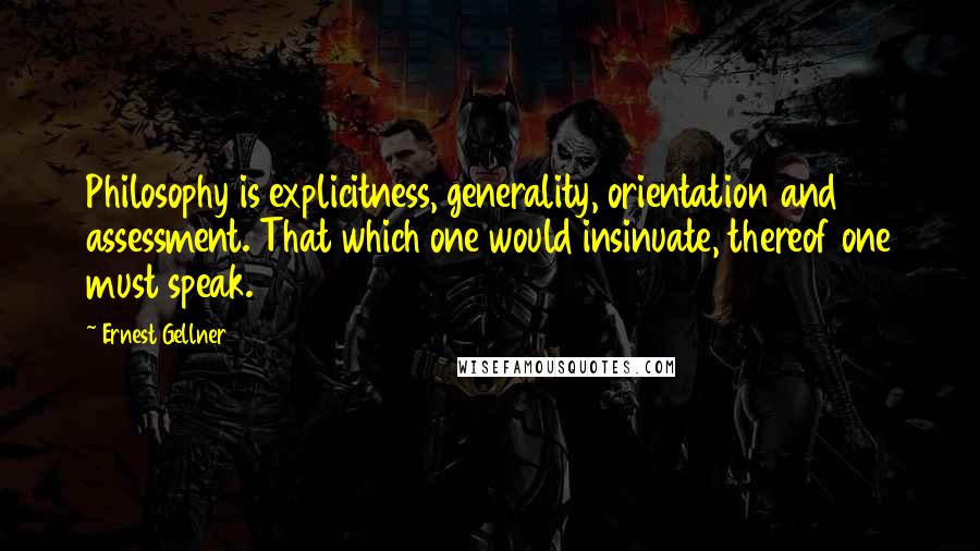Ernest Gellner Quotes: Philosophy is explicitness, generality, orientation and assessment. That which one would insinuate, thereof one must speak.