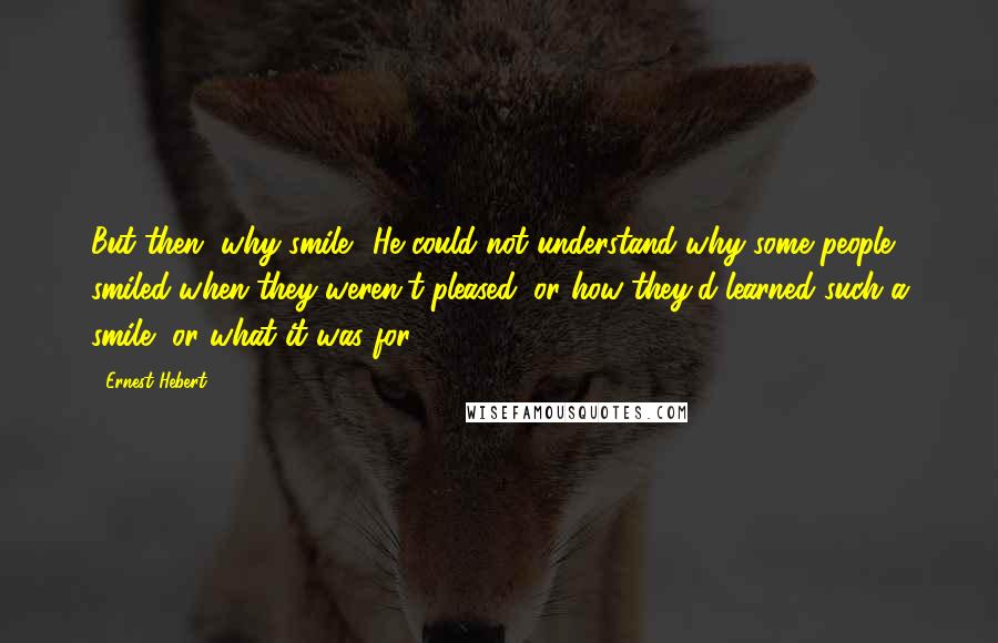 Ernest Hebert Quotes: But then, why smile? He could not understand why some people smiled when they weren't pleased, or how they'd learned such a smile, or what it was for.