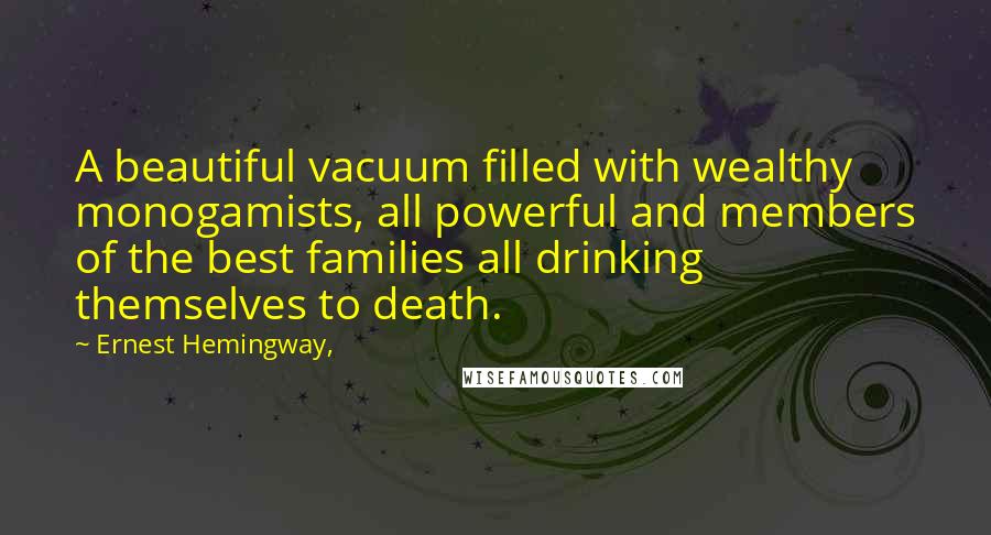 Ernest Hemingway, Quotes: A beautiful vacuum filled with wealthy monogamists, all powerful and members of the best families all drinking themselves to death.