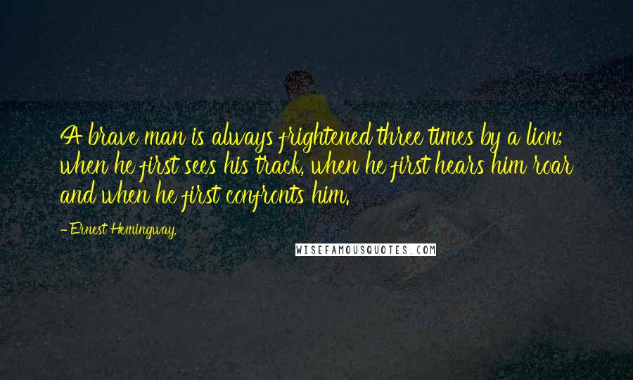 Ernest Hemingway, Quotes: A brave man is always frightened three times by a lion; when he first sees his track, when he first hears him roar and when he first confronts him.