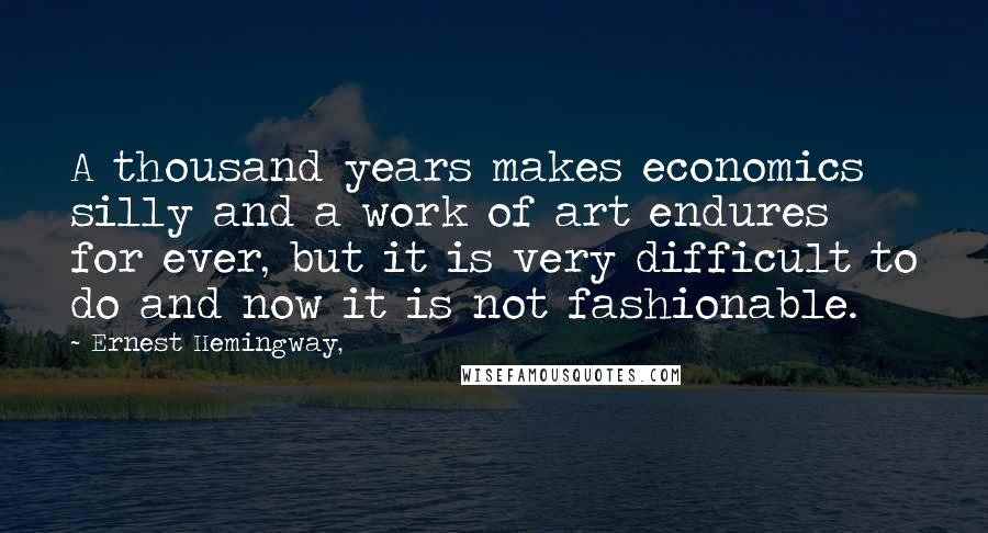 Ernest Hemingway, Quotes: A thousand years makes economics silly and a work of art endures for ever, but it is very difficult to do and now it is not fashionable.