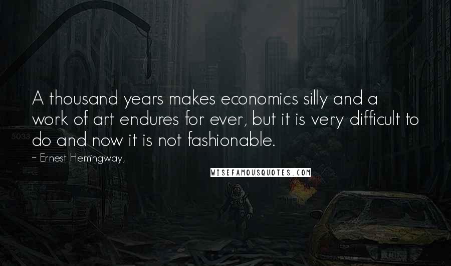 Ernest Hemingway, Quotes: A thousand years makes economics silly and a work of art endures for ever, but it is very difficult to do and now it is not fashionable.