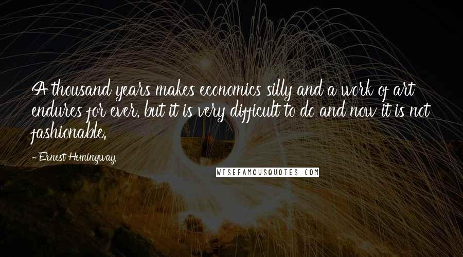 Ernest Hemingway, Quotes: A thousand years makes economics silly and a work of art endures for ever, but it is very difficult to do and now it is not fashionable.