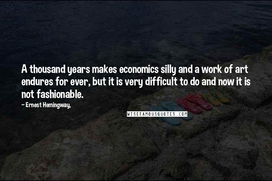 Ernest Hemingway, Quotes: A thousand years makes economics silly and a work of art endures for ever, but it is very difficult to do and now it is not fashionable.